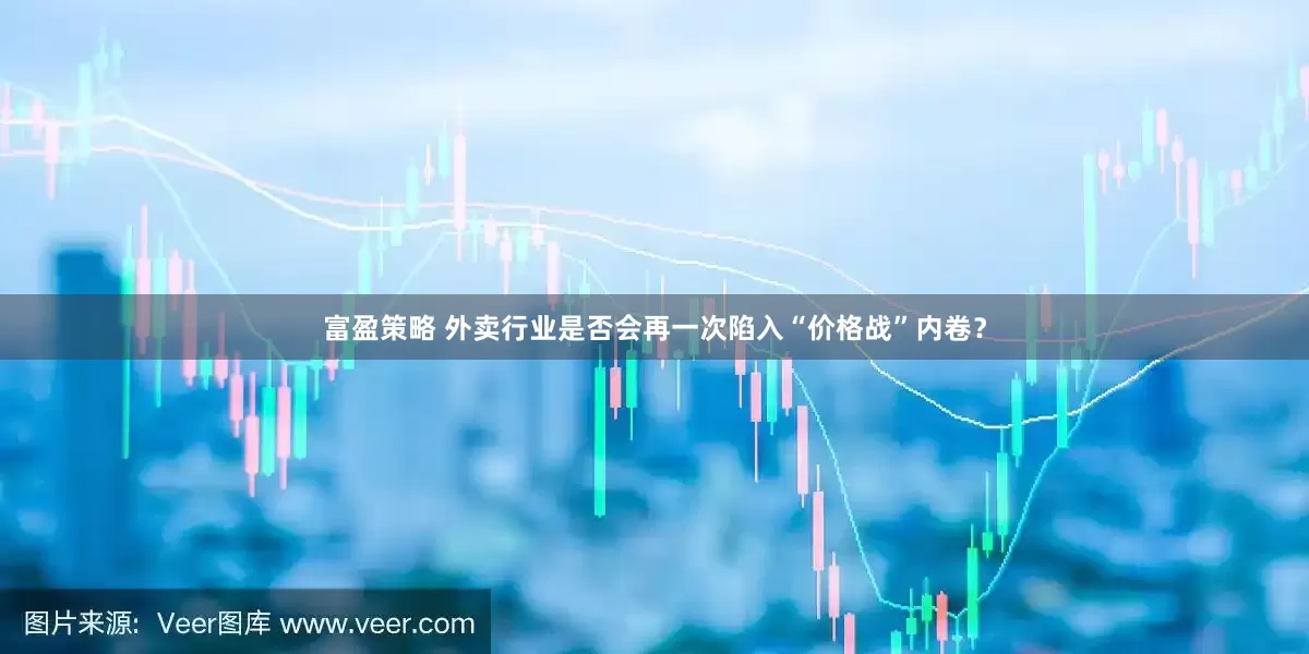 富盈策略 外卖行业是否会再一次陷入“价格战”内卷？