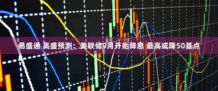 易盛通 高盛预测：美联储9月开始降息 最高或降50基点