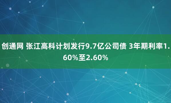 创通网 张江高科计划发行9.7亿公司债 3年期利率1.60%至2.60%