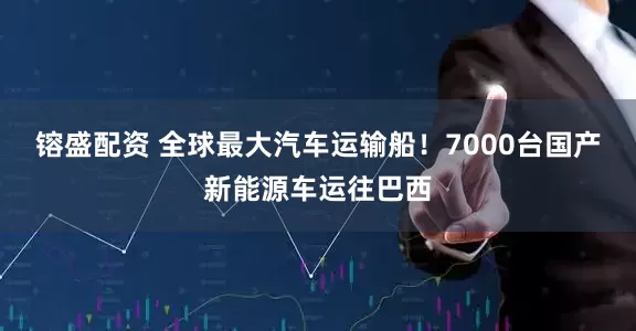 镕盛配资 全球最大汽车运输船！7000台国产新能源车运往巴西