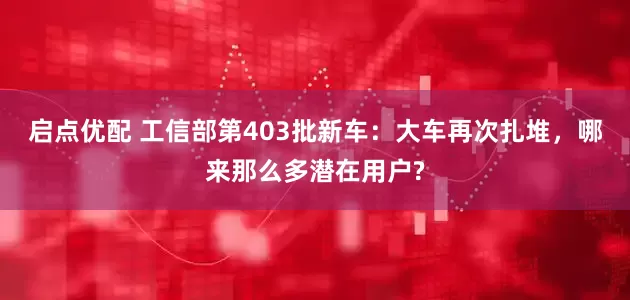 启点优配 工信部第403批新车：大车再次扎堆，哪来那么多潜在用户?