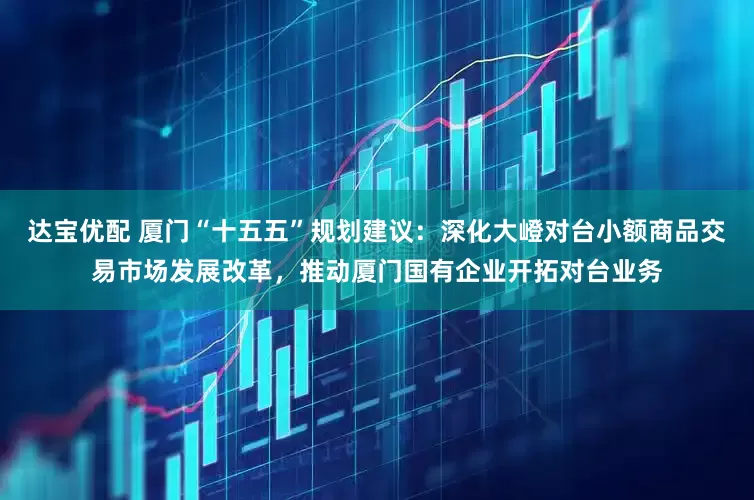 达宝优配 厦门“十五五”规划建议：深化大嶝对台小额商品交易市场发展改革，推动厦门国有企业开拓对台业务