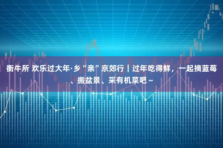 衡牛所 欢乐过大年·乡“亲”京郊行｜过年吃得鲜，一起摘蓝莓、搬盆景、采有机菜吧～
