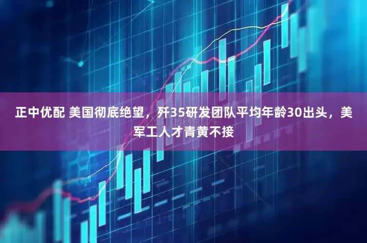 正中优配 美国彻底绝望，歼35研发团队平均年龄30出头，美军工人才青黄不接